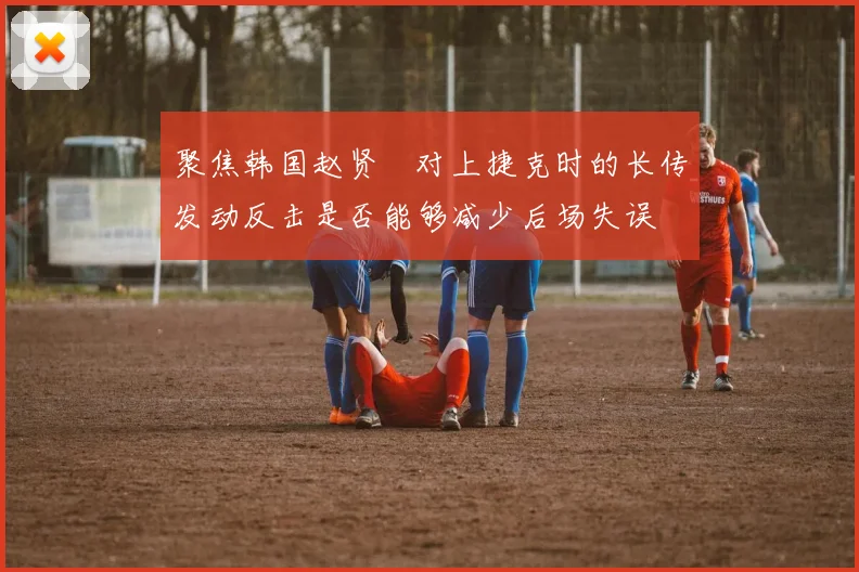 聚焦韩国赵贤祐对上捷克时的长传发动反击是否能够减少后场失误