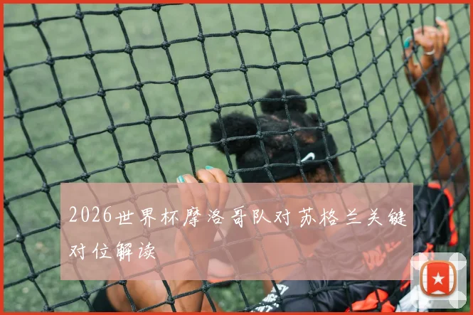 2026世界杯摩洛哥队对苏格兰关键对位解读