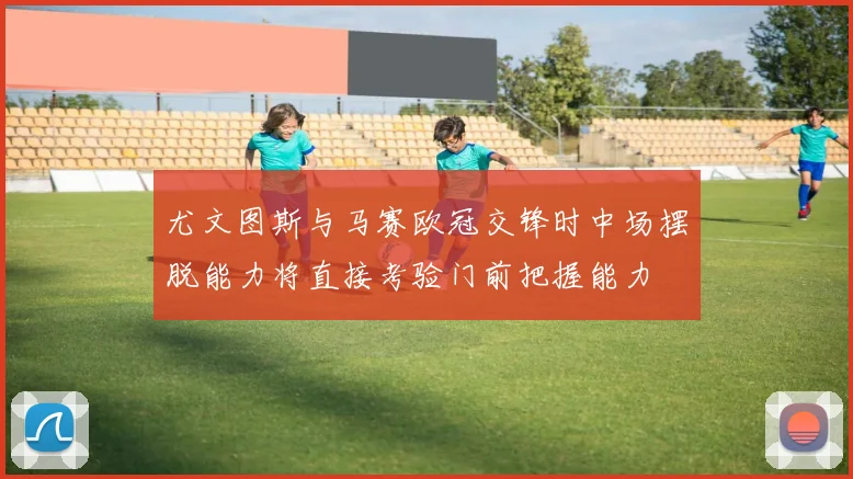 尤文图斯与马赛欧冠交锋时中场摆脱能力将直接考验门前把握能力