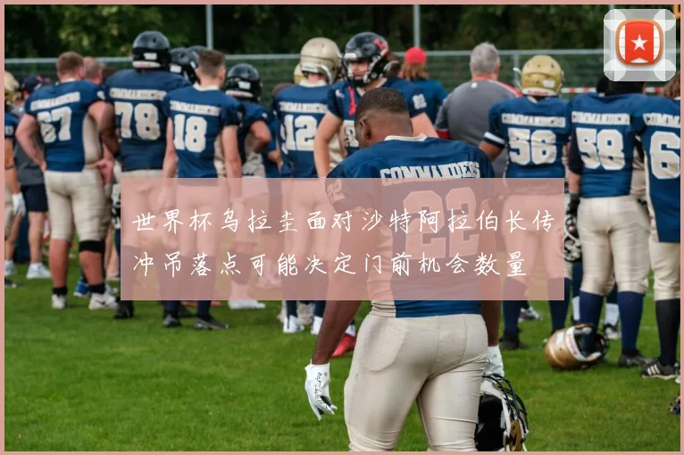 世界杯乌拉圭面对沙特阿拉伯长传冲吊落点可能决定门前机会数量