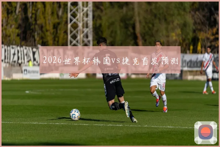 2026世界杯韩国vs捷克首发预测