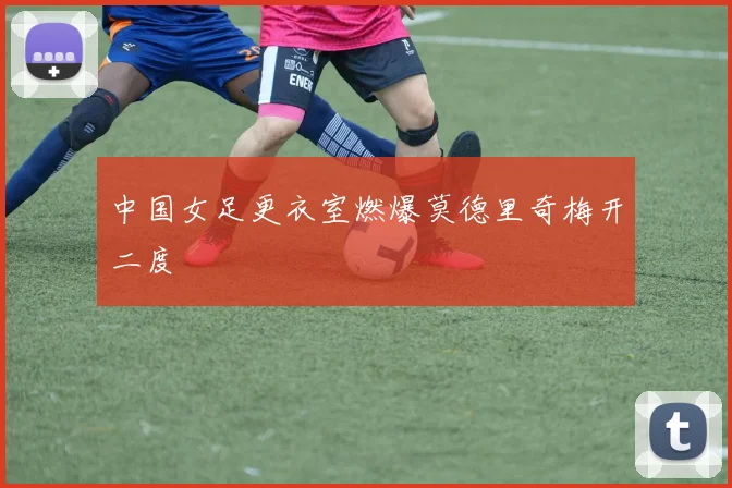 中国女足更衣室燃爆莫德里奇梅开二度